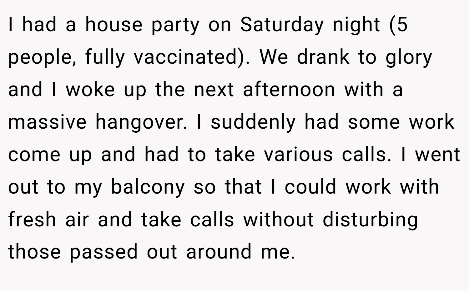 I had a house party on Saturday night (5 people, fully vaccinated). We drank to glory and I woke up the next afternoon with a massive hangover. I suddenly had some work come up and had to take various calls. I went out to my balcony so that I could work with fresh air and take calls without disturbing those passed out around me.