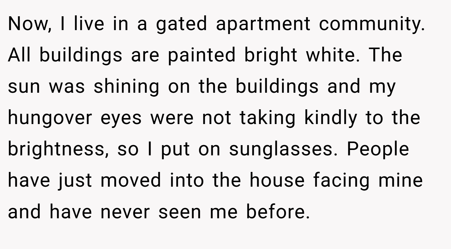 Now, I live in a gated apartment community. All buildings are painted bright white. The sun was shining on the buildings and my hungover eyes were not taking kindly to the brightness, so I put on sunglasses. People have just moved into the house facing mine and have never seen me before.