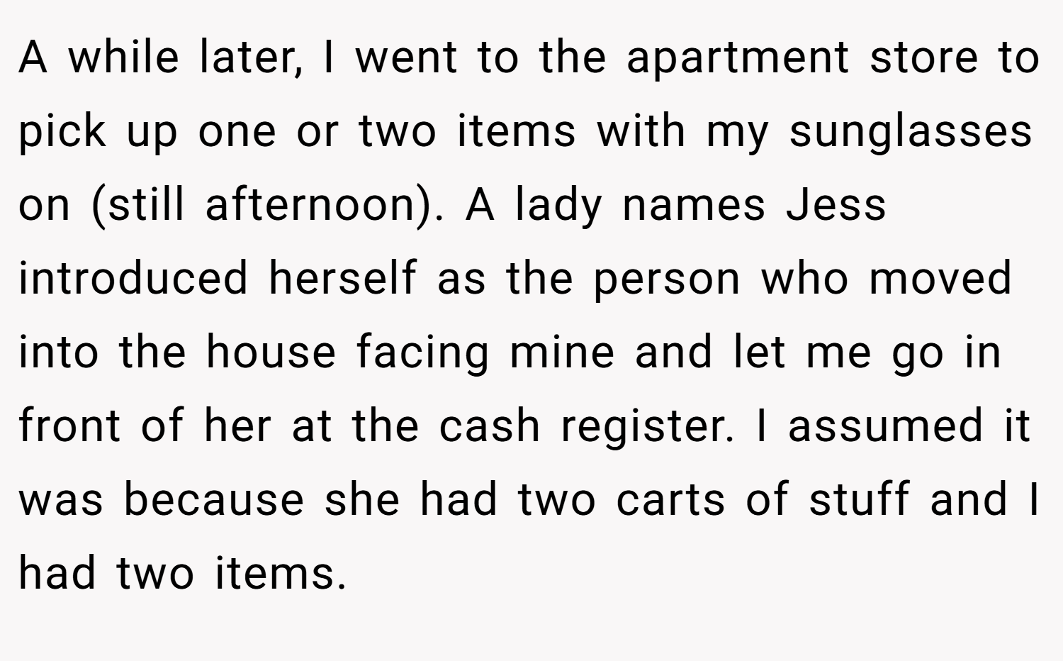 A while later, I went to the apartment store to pick up one or two items with my sunglasses on (still afternoon). A lady names Jess introduced herself as the person who moved into the house facing mine and let me go in front of her at the cash register. I assumed it was because she had two carts of stuff and I had two items.