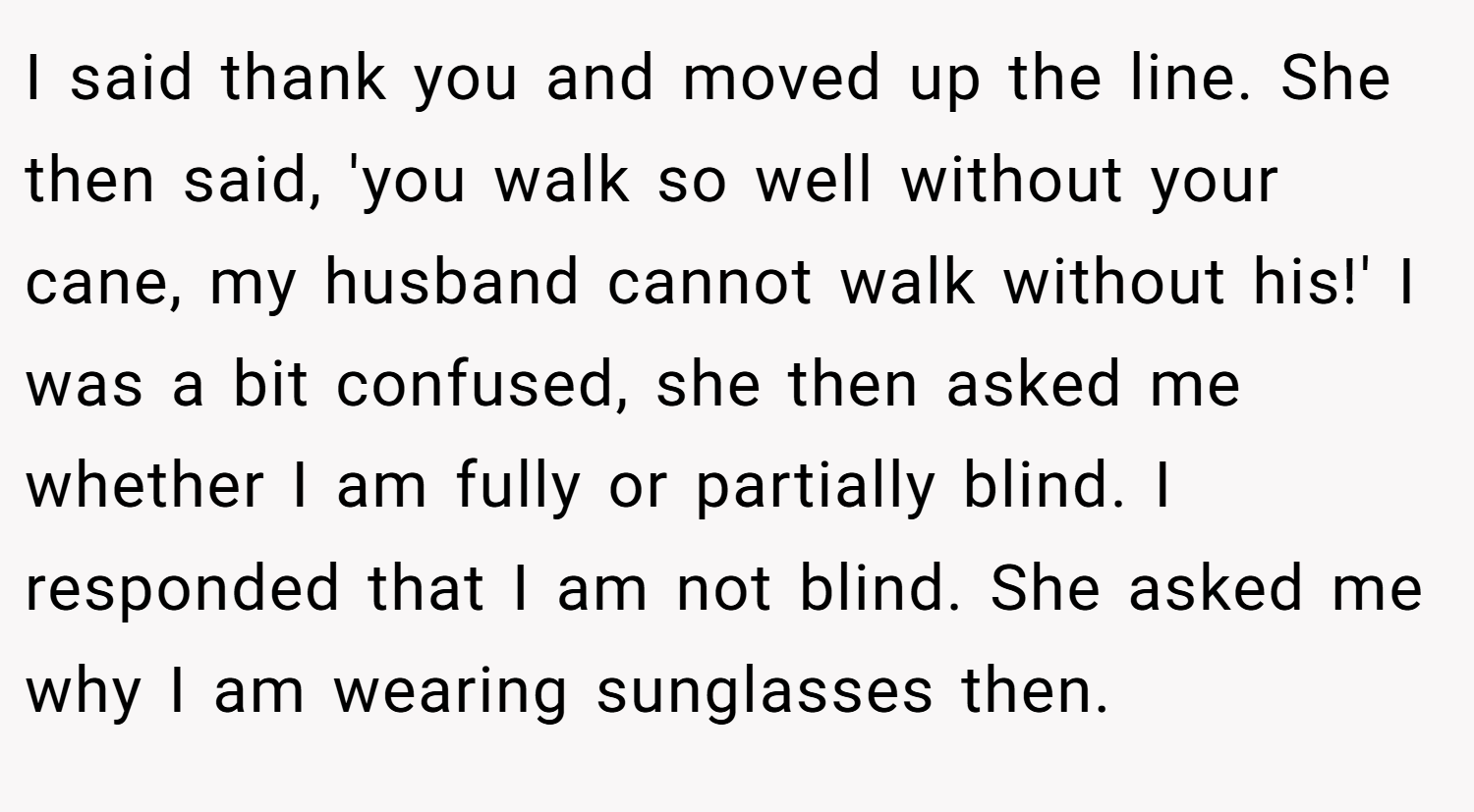 I said thank you and moved up the line. She then said, 'you walk so well without your cane, my husband cannot walk without his!' I was a bit confused, she then asked me whether I am fully or partially blind. I responded that I am not blind. She asked me why I am wearing sunglasses then.