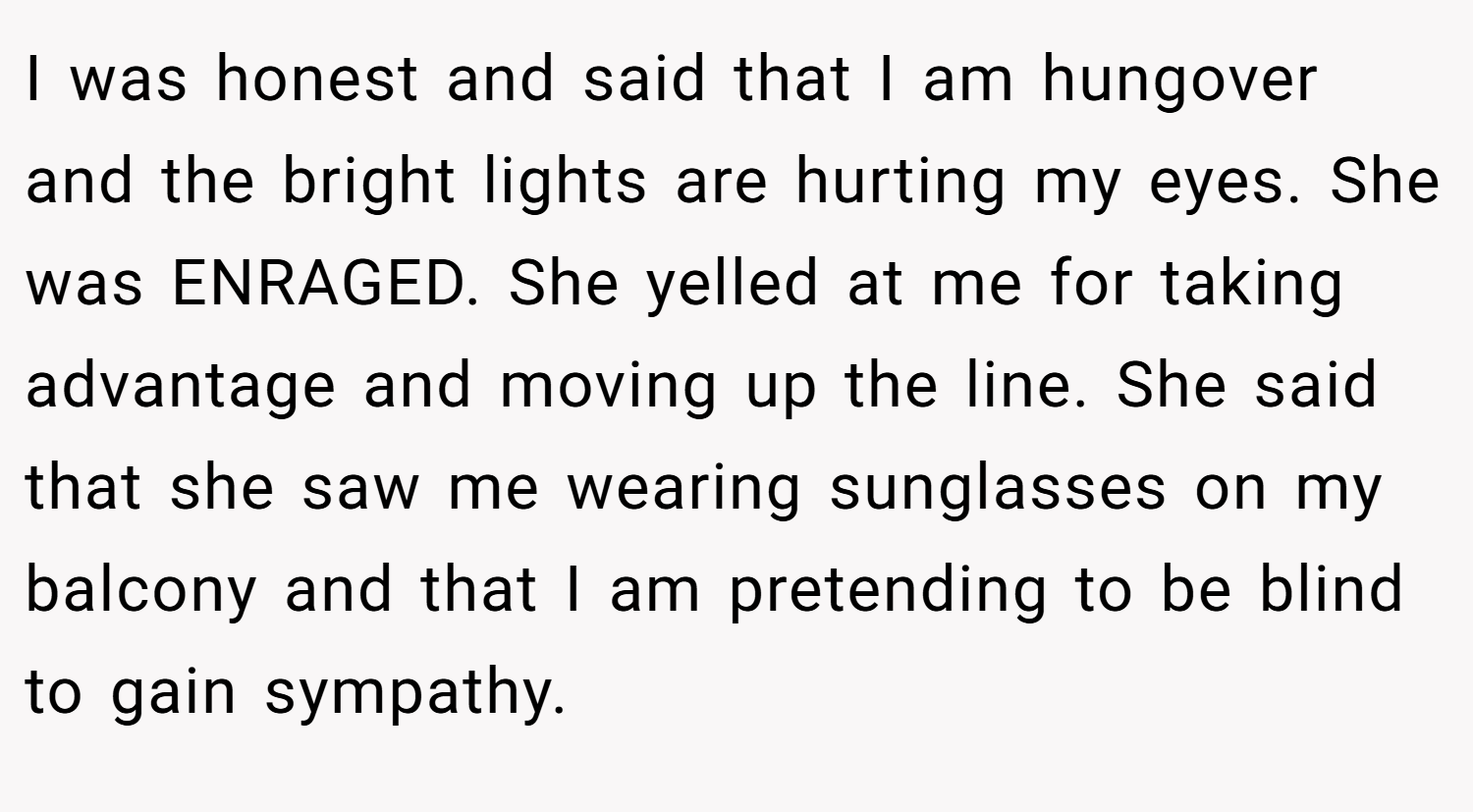 I was honest and said that I am hungover and the bright lights are hurting my eyes. She was ENRAGED. She yelled at me for taking advantage and moving up the line. She said that she saw me wearing sunglasses on my balcony and that I am pretending to be blind to gain sympathy.