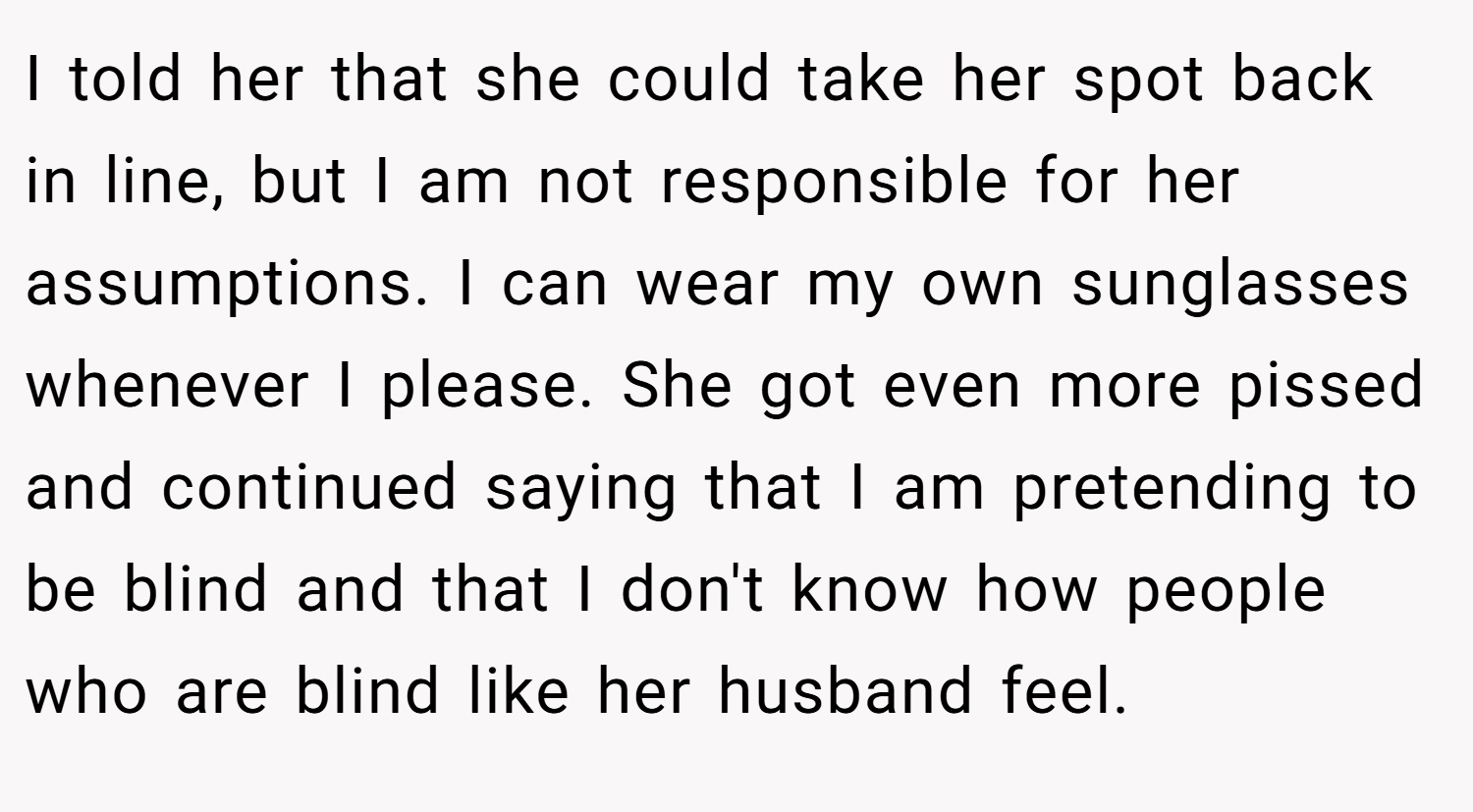 I told her that she could take her spot back in line, but I am not responsible for her assumptions. I can wear my own sunglasses whenever I please. She got even more pissed and continued saying that I am pretending to be blind and that I don't know how people who are blind like her husband feel.
