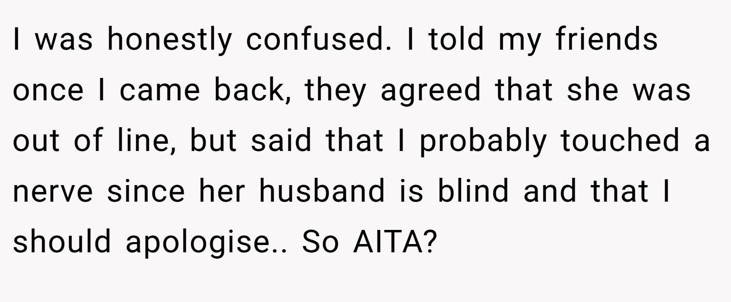 I was honestly confused. I told my friends once I came back, they agreed that she was out of line, but said that I probably touched a nerve since her husband is blind and that I should apologise.. So AITA?