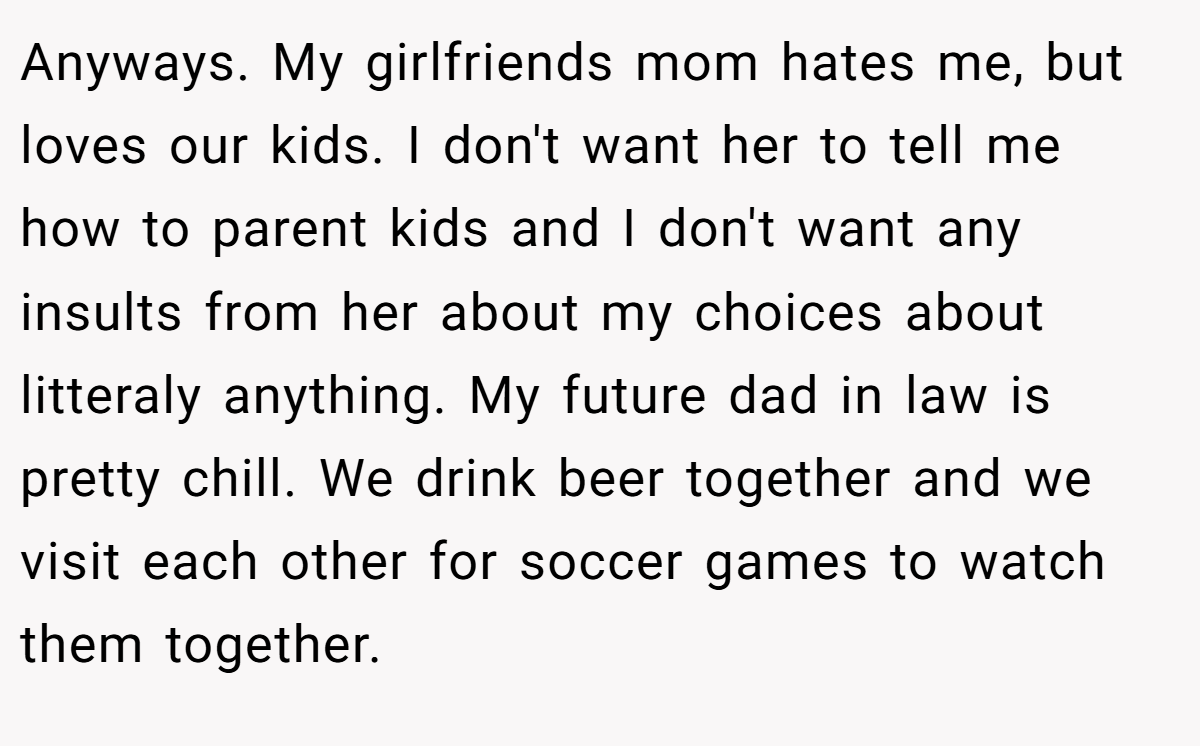 Anyways. My girlfriends mom hates me, but loves our kids. I don't want her to tell me how to parent kids and I don't want any insults from her about my choices about litteraly anything. My future dad in law is pretty chill. We drink beer together and we visit each other for soccer games to watch them together.
