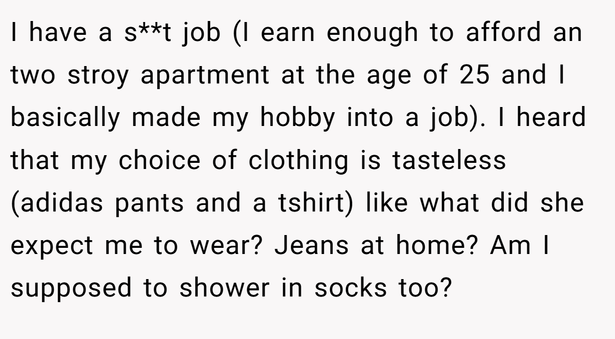 I have a s**t job (I earn enough to afford an two stroy apartment at the age of 25 and I basically made my hobby into a job). I heard that my choice of clothing is tasteless (adidas pants and a tshirt) like what did she expect me to wear? Jeans at home? Am I supposed to shower in socks too?
