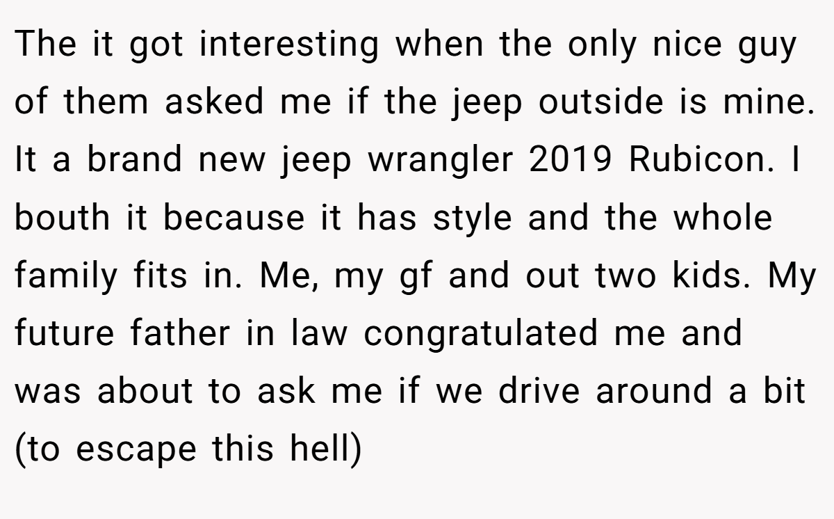 The it got interesting when the only nice guy of them asked me if the jeep outside is mine. It a brand new jeep wrangler 2019 Rubicon. I bouth it because it has style and the whole family fits in. Me, my gf and out two kids. My future father in law congratulated me and was about to ask me if we drive around a bit (to escape this hell)