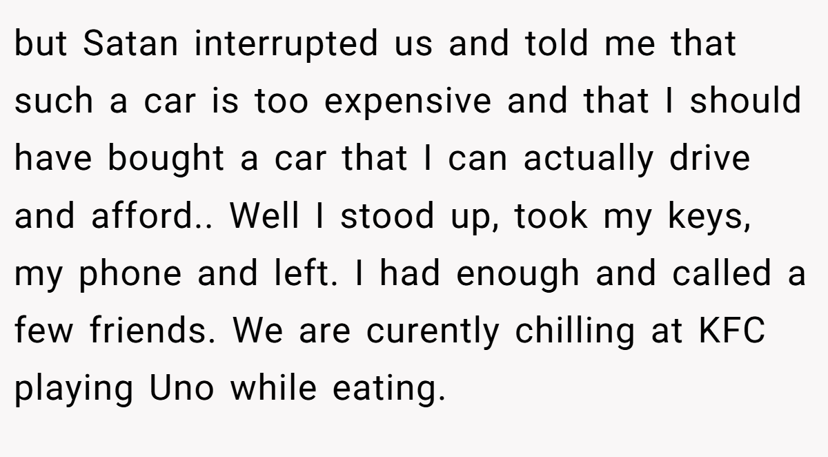 but Satan interrupted us and told me that such a car is too expensive and that I should have bought a car that I can actually drive and afford.. Well I stood up, took my keys, my phone and left. I had enough and called a few friends. We are curently chilling at KFC playing Uno while eating.