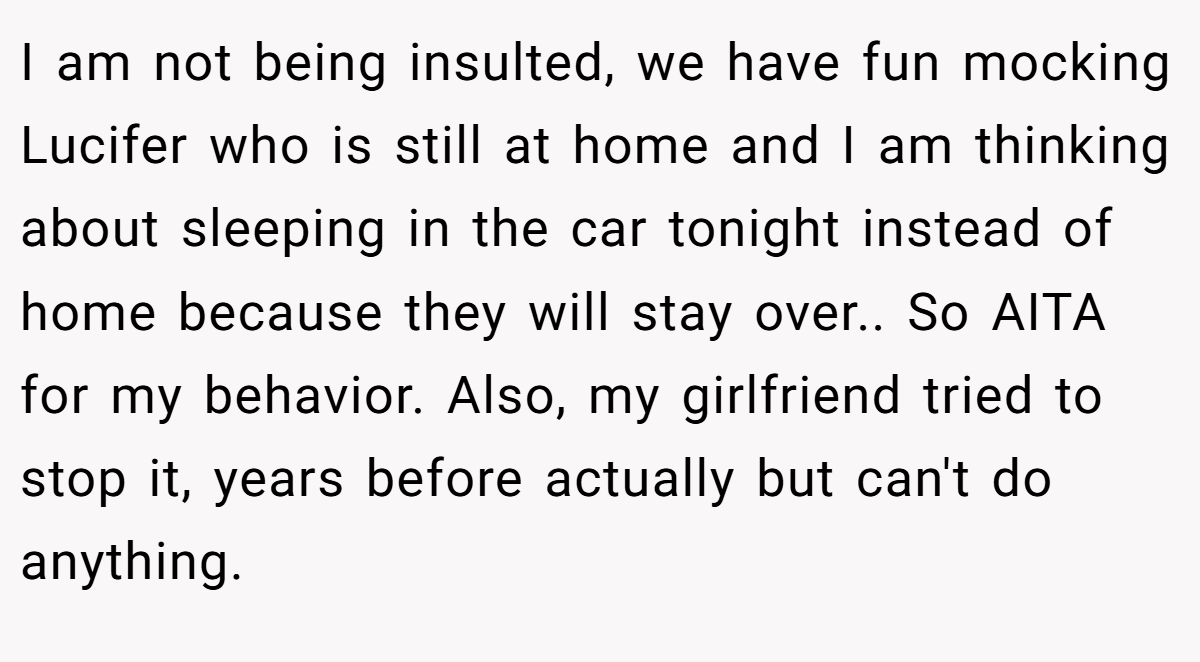 I am not being insulted, we have fun mocking Lucifer who is still at home and I am thinking about sleeping in the car tonight instead of home because they will stay over.. So AITA for my behavior. Also, my girlfriend tried to stop it, years before actually but can't do anything.