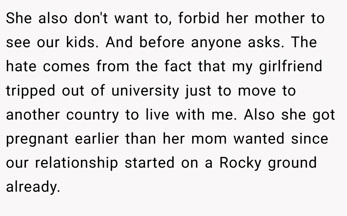She also don't want to, forbid her mother to see our kids. And before anyone asks. The hate comes from the fact that my girlfriend tripped out of university just to move to another country to live with me. Also she got pregnant earlier than her mom wanted since our relationship started on a Rocky ground already.