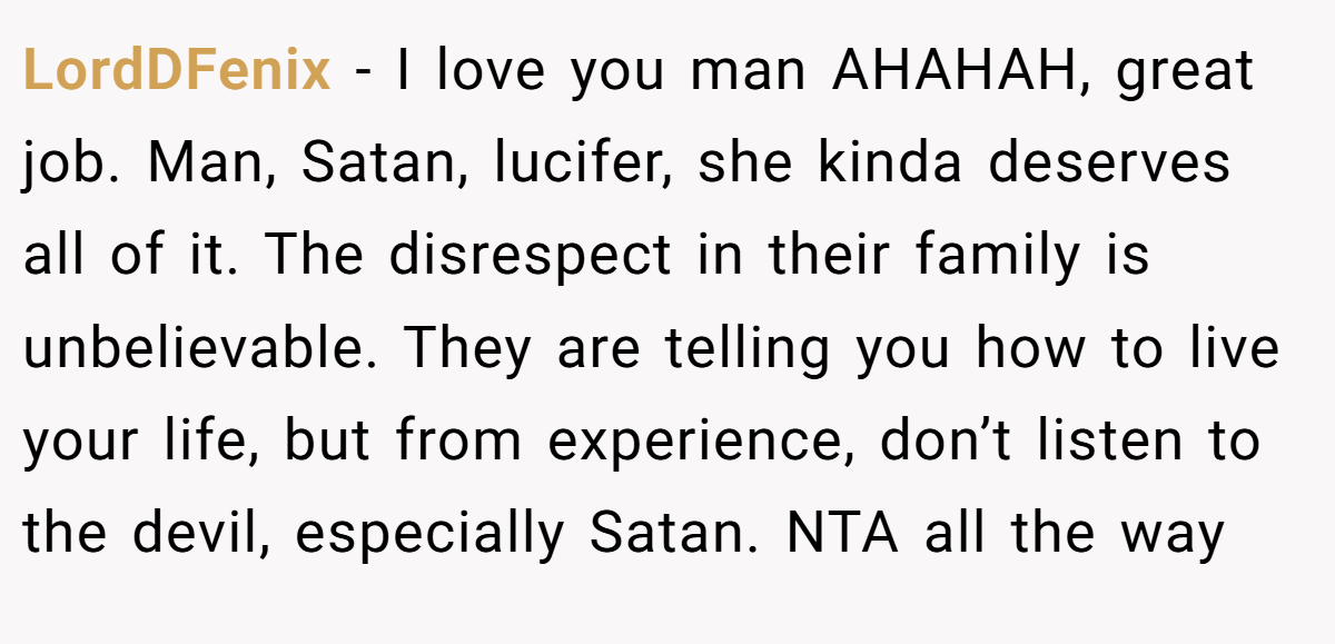 LordDFenix - I love you man AHAHAH, great job. Man, Satan, lucifer, she kinda deserves all of it. The disrespect in their family is unbelievable. They are telling you how to live your life, but from experience, don’t listen to the devil, especially Satan. NTA all the way