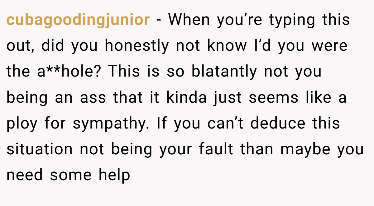 cubagoodingjunior - When you’re typing this out, did you honestly not know I’d you were the a**hole? This is so blatantly not you being an ass that it kinda just seems like a ploy for sympathy. If you can’t deduce this situation not being your fault than maybe you need some help