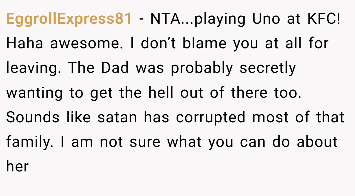 EggrollExpress81 - NTA...playing Uno at KFC! Haha awesome. I don’t blame you at all for leaving. The Dad was probably secretly wanting to get the hell out of there too. Sounds like satan has corrupted most of that family. I am not sure what you can do about her