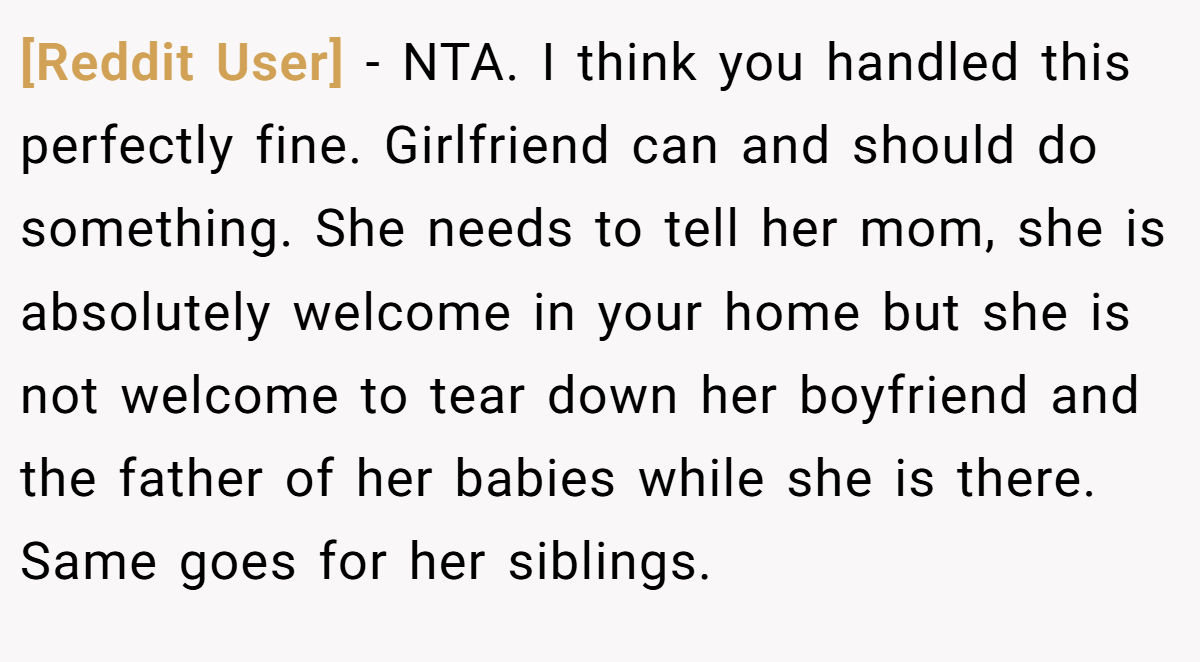 [Reddit User] - NTA. I think you handled this perfectly fine. Girlfriend can and should do something. She needs to tell her mom, she is absolutely welcome in your home but she is not welcome to tear down her boyfriend and the father of her babies while she is there. Same goes for her siblings.