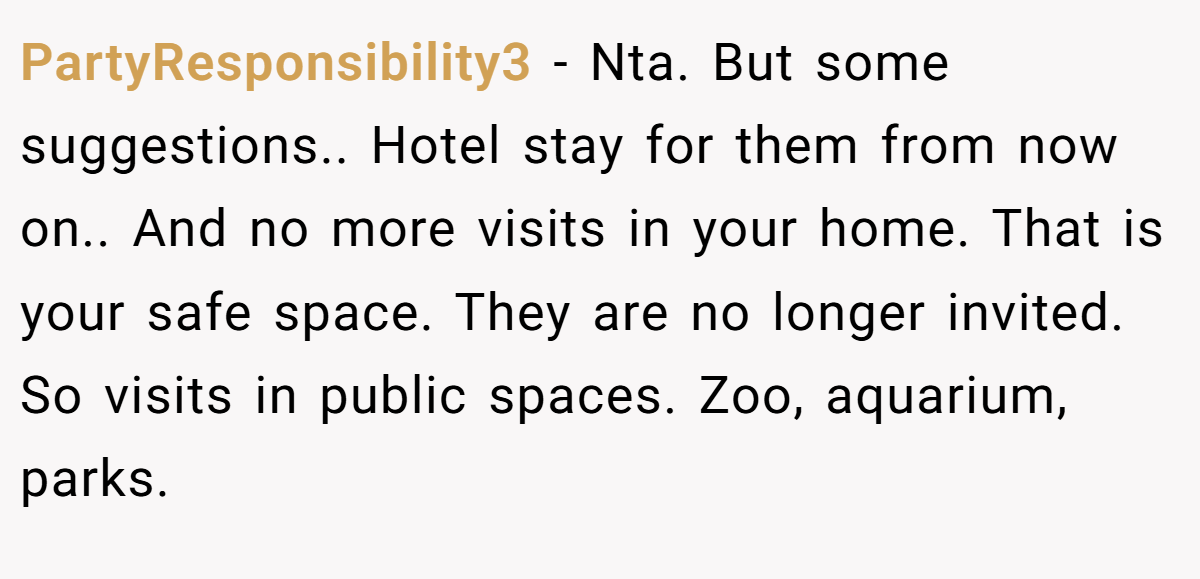 PartyResponsibility3 - Nta. But some suggestions.. Hotel stay for them from now on.. And no more visits in your home. That is your safe space. They are no longer invited. So visits in public spaces. Zoo, aquarium, parks.