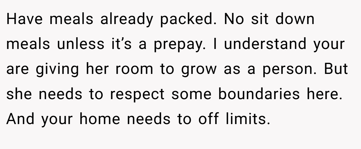 Have meals already packed. No sit down meals unless it’s a prepay. I understand your are giving her room to grow as a person. But she needs to respect some boundaries here. And your home needs to off limits.