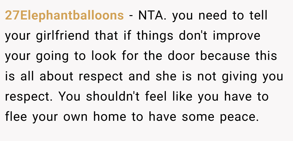 27Elephantballoons - NTA. you need to tell your girlfriend that if things don't improve your going to look for the door because this is all about respect and she is not giving you respect. You shouldn't feel like you have to flee your own home to have some peace.