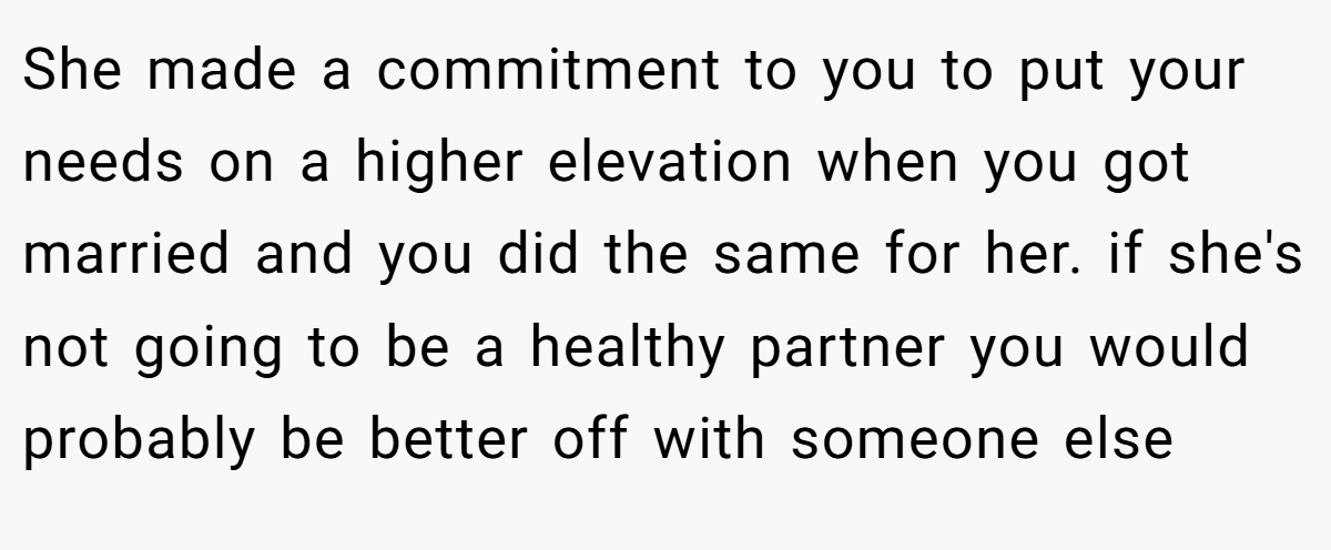 She made a commitment to you to put your needs on a higher elevation when you got married and you did the same for her. if she's not going to be a healthy partner you would probably be better off with someone else