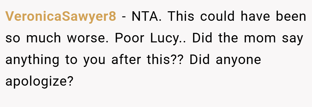 VeronicaSawyer8 − NTA. This could have been so much worse. Poor Lucy.. Did the mom say anything to you after this?? Did anyone apologize?
