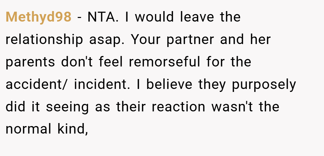Methyd98 − NTA. I would leave the relationship asap. Your partner and her parents don't feel remorseful for the accident/ incident. I believe they purposely did it seeing as their reaction wasn't the normal kind,