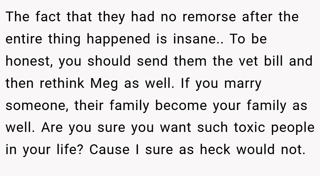 The fact that they had no remorse after the entire thing happened is insane.. To be honest, you should send them the vet bill and then rethink Meg as well. If you marry someone, their family become your family as well. Are you sure you want such toxic people in your life? Cause I sure as heck would not.
