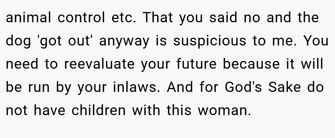 animal control etc. That you said no and the dog 'got out' anyway is suspicious to me. You need to reevaluate your future because it will be run by your inlaws. And for God's Sake do not have children with this woman.