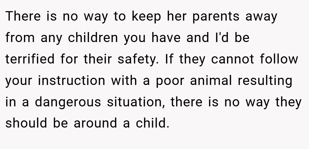 There is no way to keep her parents away from any children you have and I'd be terrified for their safety. If they cannot follow your instruction with a poor animal resulting in a dangerous situation, there is no way they should be around a child.