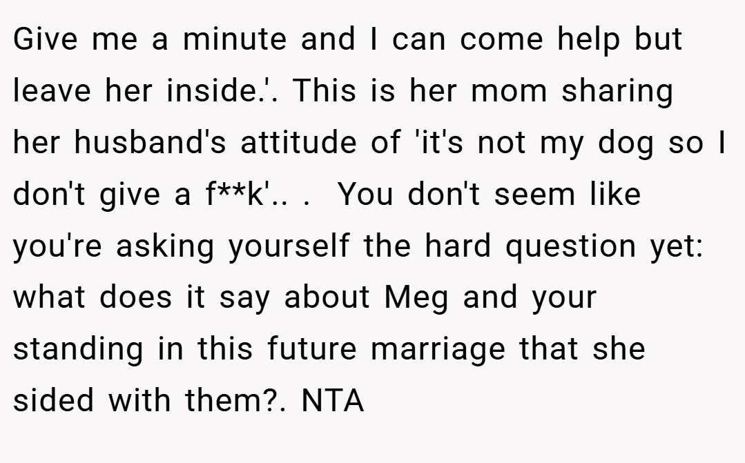 Give me a minute and I can come help but leave her inside.'. This is her mom sharing her husband's attitude of 'it's not my dog so I don't give a f**k'.. ​. ​ You don't seem like you're asking yourself the hard question yet: what does it say about Meg and your standing in this future marriage that she sided with them?. NTA