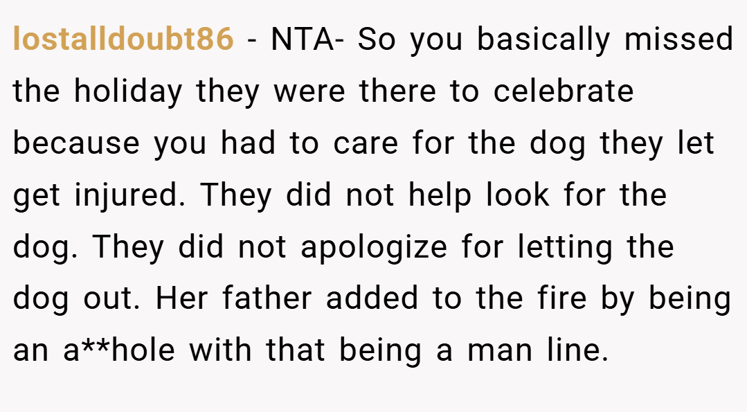 lostalldoubt86 − NTA- So you basically missed the holiday they were there to celebrate because you had to care for the dog they let get injured. They did not help look for the dog. They did not apologize for letting the dog out. Her father added to the fire by being an a**hole with that being a man line.