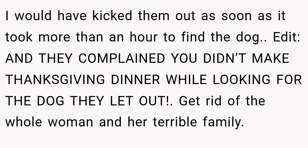 I would have kicked them out as soon as it took more than an hour to find the dog.. Edit: AND THEY COMPLAINED YOU DIDN’T MAKE THANKSGIVING DINNER WHILE LOOKING FOR THE DOG THEY LET OUT!. Get rid of the whole woman and her terrible family.