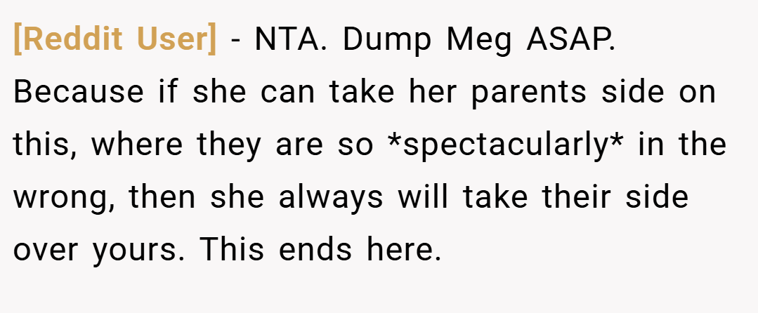 [Reddit User] − NTA. Dump Meg ASAP. Because if she can take her parents side on this, where they are so *spectacularly* in the wrong, then she always will take their side over yours. This ends here.
