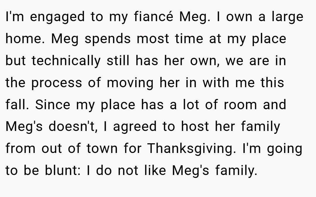 I'm engaged to my fiancé Meg. I own a large home. Meg spends most time at my place but technically still has her own, we are in the process of moving her in with me this fall. Since my place has a lot of room and Meg's doesn't, I agreed to host her family from out of town for Thanksgiving. I'm going to be blunt: I do not like Meg's family.