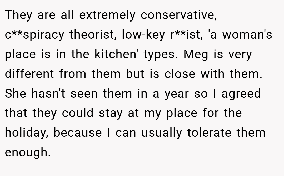 They are all extremely conservative, c**spiracy theorist, low-key r**ist, 'a woman's place is in the kitchen' types. Meg is very different from them but is close with them. She hasn't seen them in a year so I agreed that they could stay at my place for the holiday, because I can usually tolerate them enough.