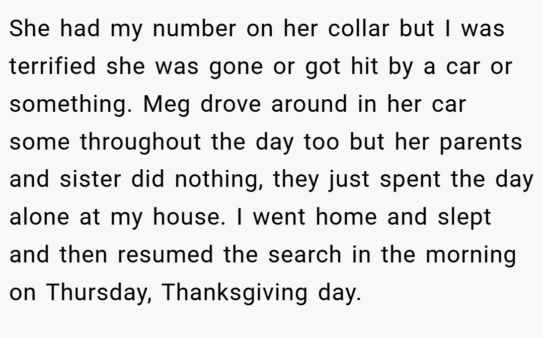 She had my number on her collar but I was terrified she was gone or got hit by a car or something. Meg drove around in her car some throughout the day too but her parents and sister did nothing, they just spent the day alone at my house. I went home and slept and then resumed the search in the morning on Thursday, Thanksgiving day.
