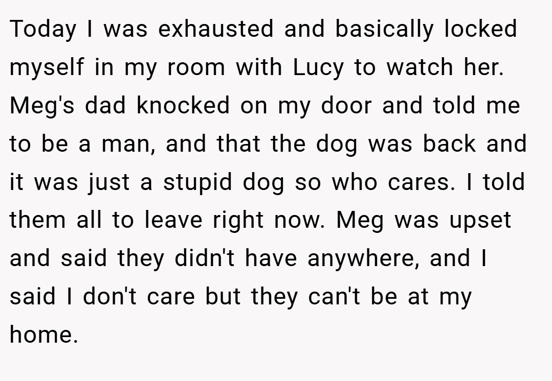 Today I was exhausted and basically locked myself in my room with Lucy to watch her. Meg's dad knocked on my door and told me to be a man, and that the dog was back and it was just a stupid dog so who cares. I told them all to leave right now. Meg was upset and said they didn't have anywhere, and I said I don't care but they can't be at my home.