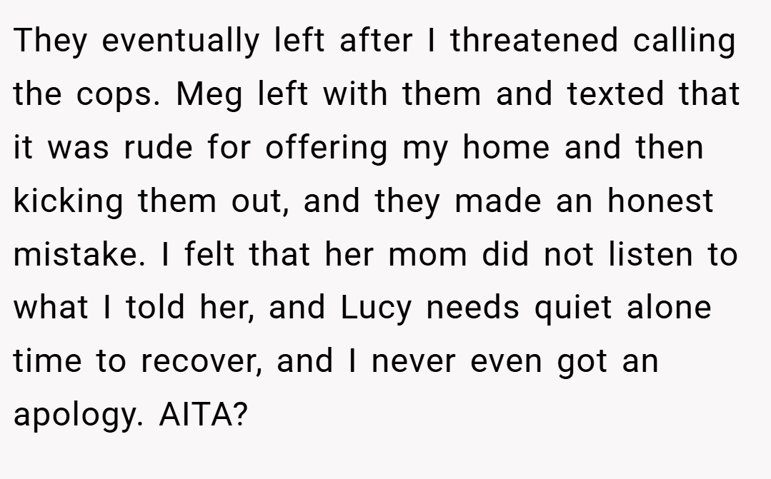 They eventually left after I threatened calling the cops. Meg left with them and texted that it was rude for offering my home and then kicking them out, and they made an honest mistake. I felt that her mom did not listen to what I told her, and Lucy needs quiet alone time to recover, and I never even got an apology. AITA?
