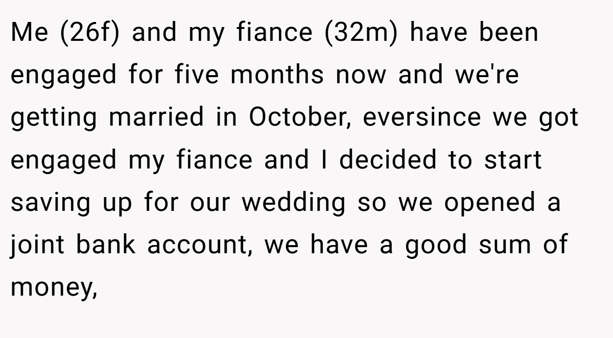 Me (26f) and my fiance (32m) have been engaged for five months now and we're getting married in October, eversince we got engaged my fiance and I decided to start saving up for our wedding so we opened a joint bank account, we have a good sum of money,