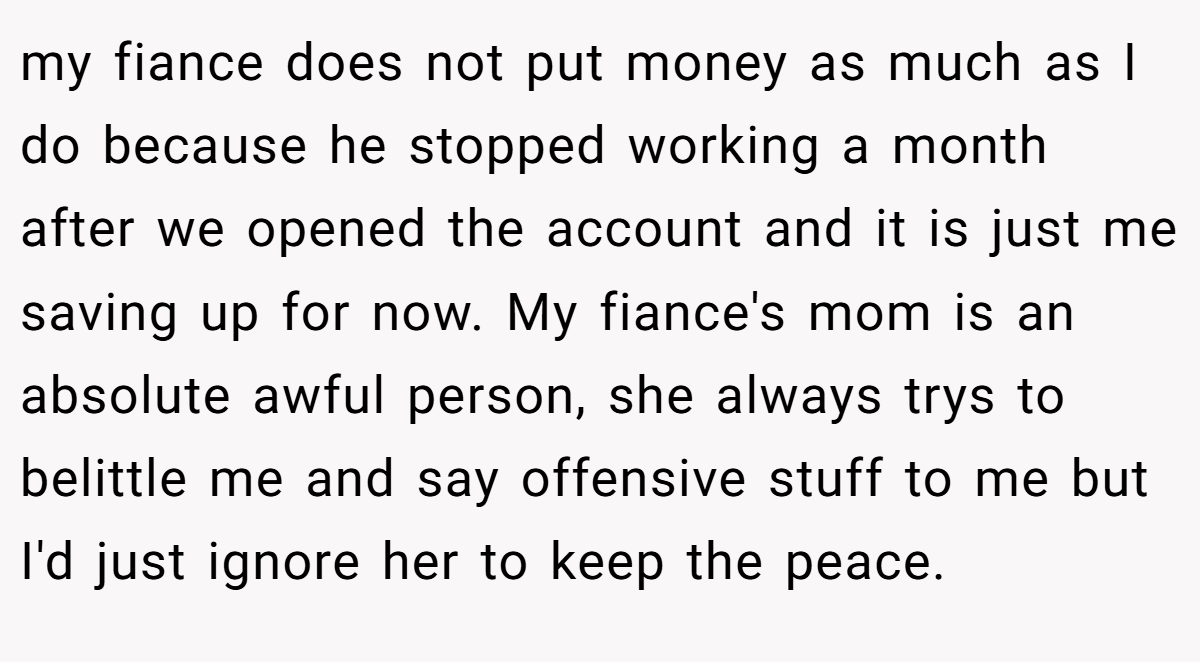my fiance does not put money as much as I do because he stopped working a month after we opened the account and it is just me saving up for now. My fiance's mom is an absolute awful person, she always trys to belittle me and say offensive stuff to me but I'd just ignore her to keep the peace.