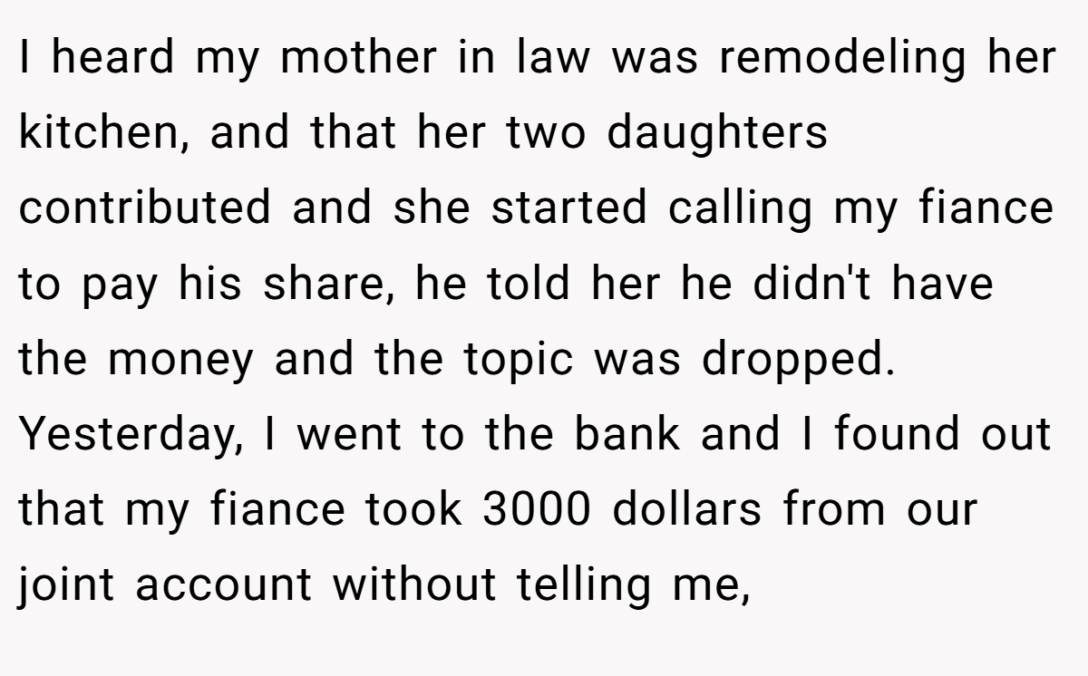 I heard my mother in law was remodeling her kitchen, and that her two daughters contributed and she started calling my fiance to pay his share, he told her he didn't have the money and the topic was dropped. Yesterday, I went to the bank and I found out that my fiance took 3000 dollars from our joint account without telling me,