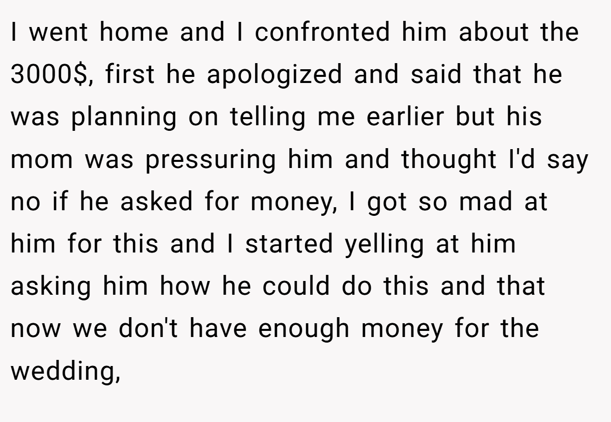 I went home and I confronted him about the 3000$, first he apologized and said that he was planning on telling me earlier but his mom was pressuring him and thought I'd say no if he asked for money, I got so mad at him for this and I started yelling at him asking him how he could do this and that now we don't have enough money for the wedding,