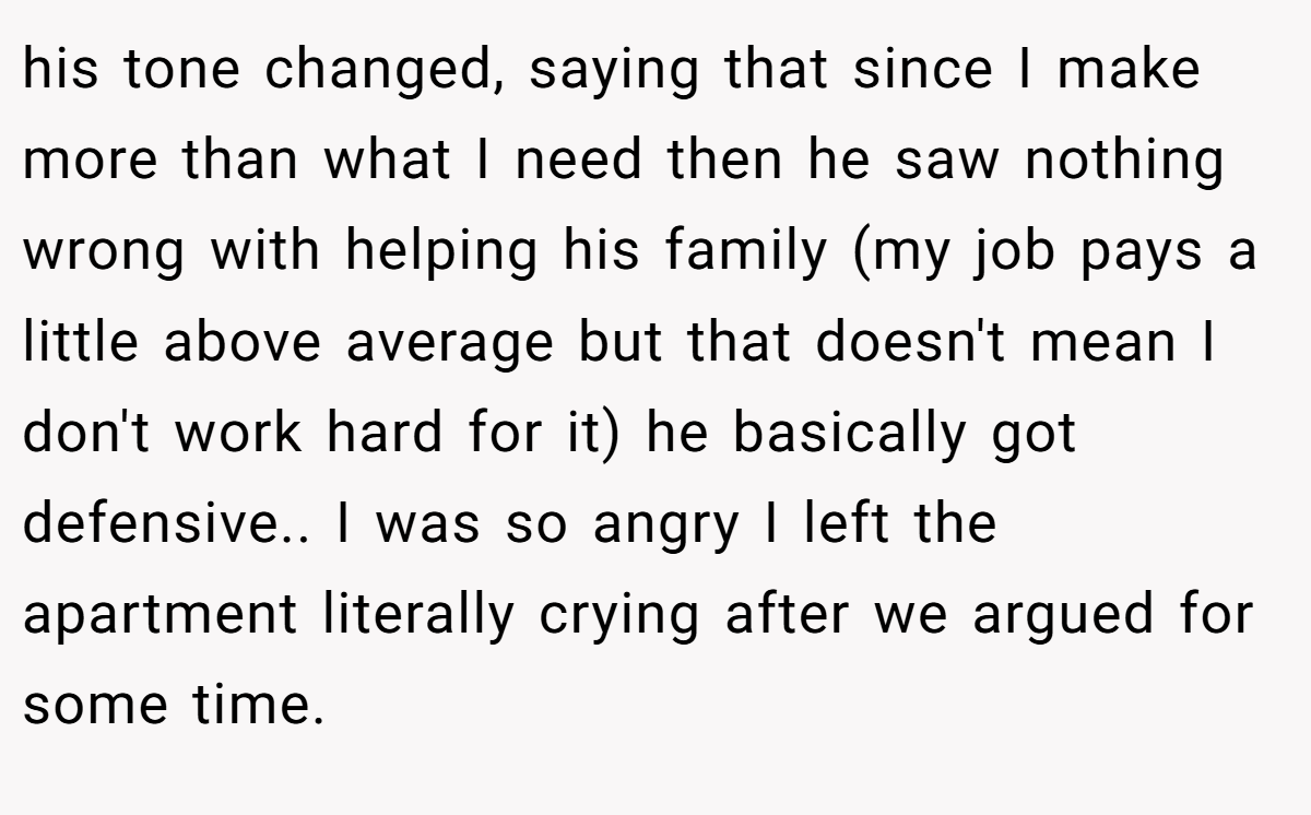 his tone changed, saying that since I make more than what I need then he saw nothing wrong with helping his family (my job pays a little above average but that doesn't mean I don't work hard for it) he basically got defensive.. I was so angry I left the apartment literally crying after we argued for some time.