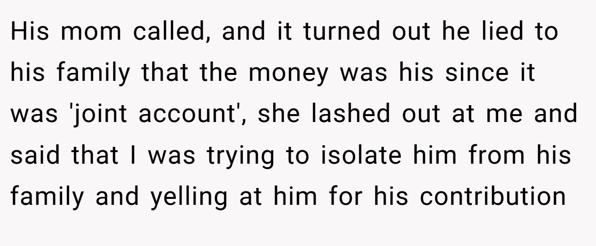 His mom called, and it turned out he lied to his family that the money was his since it was 'joint account', she lashed out at me and said that I was trying to isolate him from his family and yelling at him for his contribution