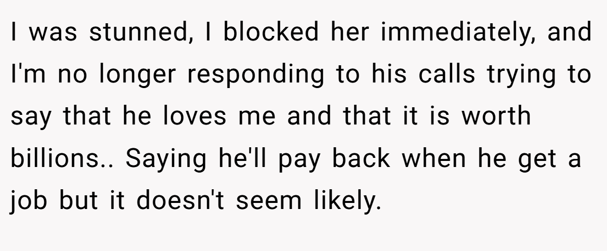 I was stunned, I blocked her immediately, and I'm no longer responding to his calls trying to say that he loves me and that it is worth billions.. Saying he'll pay back when he get a job but it doesn't seem likely.