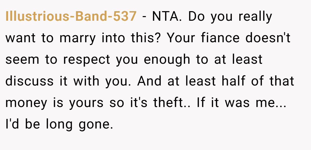 Illustrious-Band-537 − NTA. Do you really want to marry into this? Your fiance doesn't seem to respect you enough to at least discuss it with you. And at least half of that money is yours so it's theft.. If it was me... I'd be long gone.