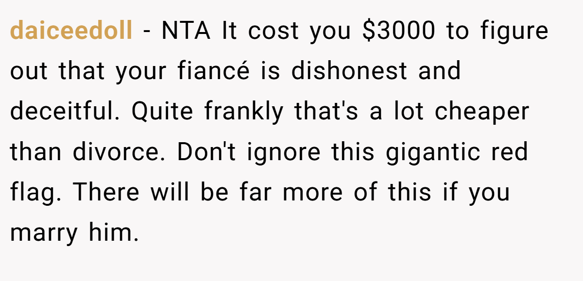 daiceedoll − NTA It cost you $3000 to figure out that your fiancé is dishonest and deceitful. Quite frankly that's a lot cheaper than divorce. Don't ignore this gigantic red flag. There will be far more of this if you marry him.