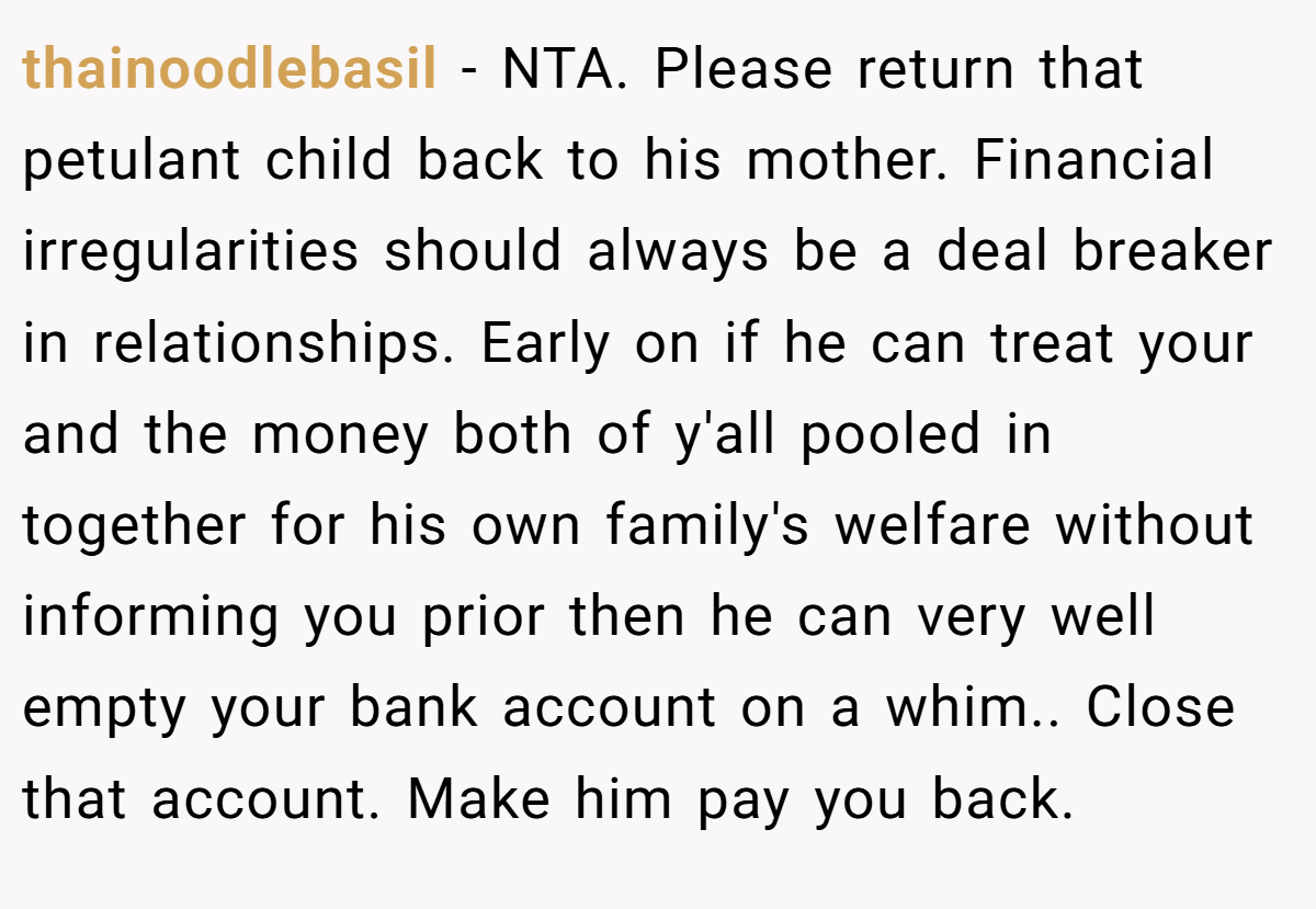 thainoodlebasil − NTA. Please return that petulant child back to his mother. Financial irregularities should always be a deal breaker in relationships. Early on if he can treat your and the money both of y'all pooled in together for his own family's welfare without informing you prior then he can very well empty your bank account on a whim.. Close that account. Make him pay you back.