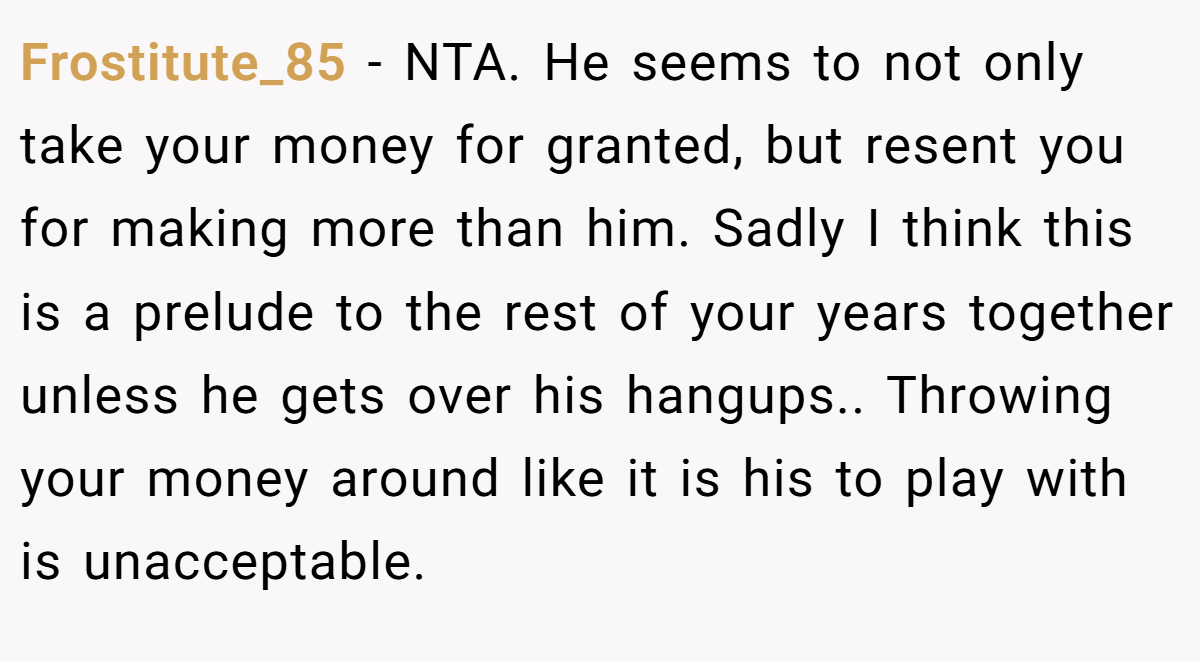 Frostitute_85 − NTA. He seems to not only take your money for granted, but resent you for making more than him. Sadly I think this is a prelude to the rest of your years together unless he gets over his hangups.. Throwing your money around like it is his to play with is unacceptable.