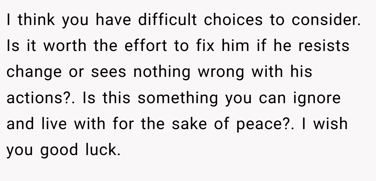 I think you have difficult choices to consider. Is it worth the effort to fix him if he resists change or sees nothing wrong with his actions?. Is this something you can ignore and live with for the sake of peace?. I wish you good luck.