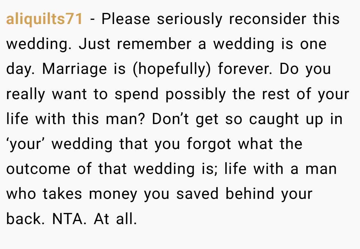 aliquilts71 − Please seriously reconsider this wedding. Just remember a wedding is one day. Marriage is (hopefully) forever. Do you really want to spend possibly the rest of your life with this man? Don’t get so caught up in ‘your’ wedding that you forgot what the outcome of that wedding is; life with a man who takes money you saved behind your back. NTA. At all.