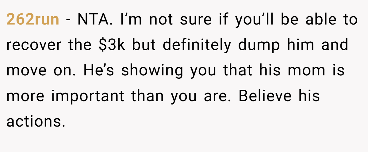 262run − NTA. I’m not sure if you’ll be able to recover the $3k but definitely dump him and move on. He’s showing you that his mom is more important than you are. Believe his actions.