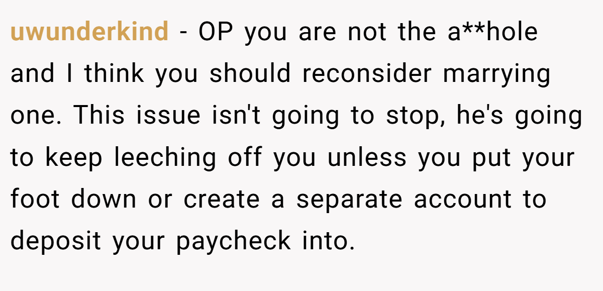 uwunderkind − OP you are not the a**hole and I think you should reconsider marrying one. This issue isn't going to stop, he's going to keep leeching off you unless you put your foot down or create a separate account to deposit your paycheck into.